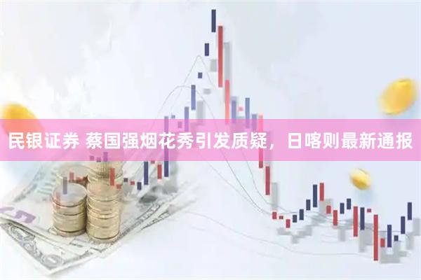 民银证券 蔡国强烟花秀引发质疑，日喀则最新通报