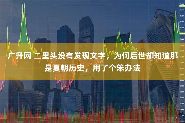 广升网 二里头没有发现文字，为何后世却知道那是夏朝历史，用了个笨办法