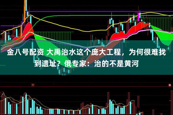 金八号配资 大禹治水这个庞大工程，为何很难找到遗址？俄专家：治的不是黄河
