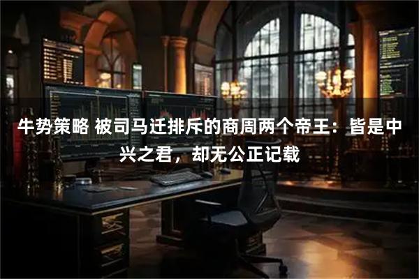 牛势策略 被司马迁排斥的商周两个帝王：皆是中兴之君，却无公正记载