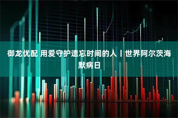御龙优配 用爱守护遗忘时间的人丨世界阿尔茨海默病日