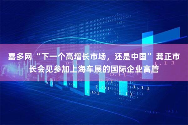 嘉多网 “下一个高增长市场，还是中国” 龚正市长会见参加上海车展的国际企业高管