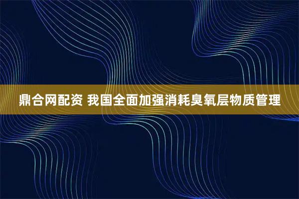 鼎合网配资 我国全面加强消耗臭氧层物质管理