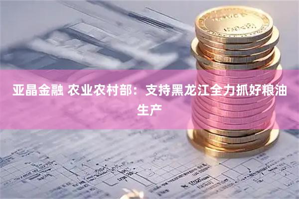 亚晶金融 农业农村部：支持黑龙江全力抓好粮油生产