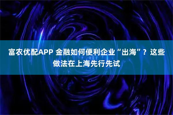 富农优配APP 金融如何便利企业“出海”？这些做法在上海先行先试