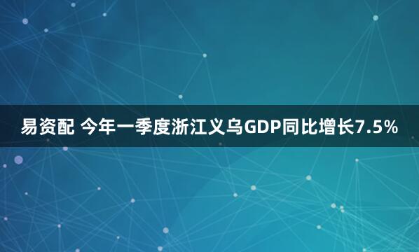 易资配 今年一季度浙江义乌GDP同比增长7.5%