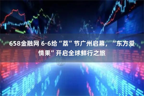 658金融网 6·6给“荔”节广州启幕，“东方爱情果”开启全球鲜行之旅