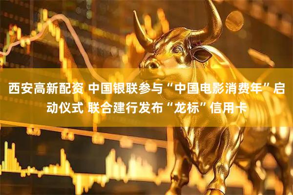 西安高新配资 中国银联参与“中国电影消费年”启动仪式 联合建行发布“龙标”信用卡