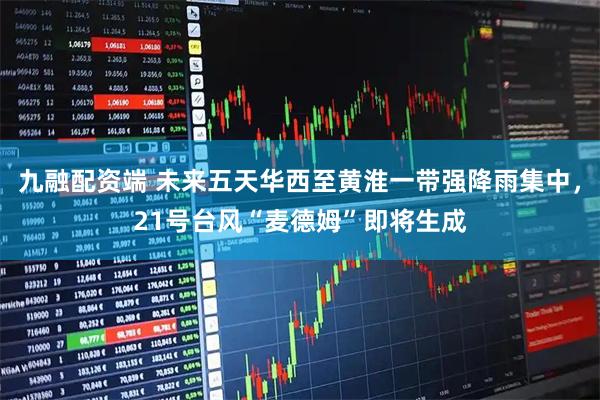 九融配资端 未来五天华西至黄淮一带强降雨集中，21号台风“麦德姆”即将生成